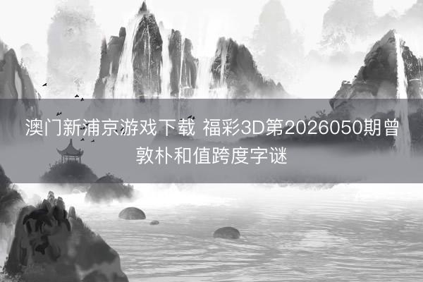 澳门新浦京游戏下载 福彩3D第2026050期曾敦朴和值跨度字谜