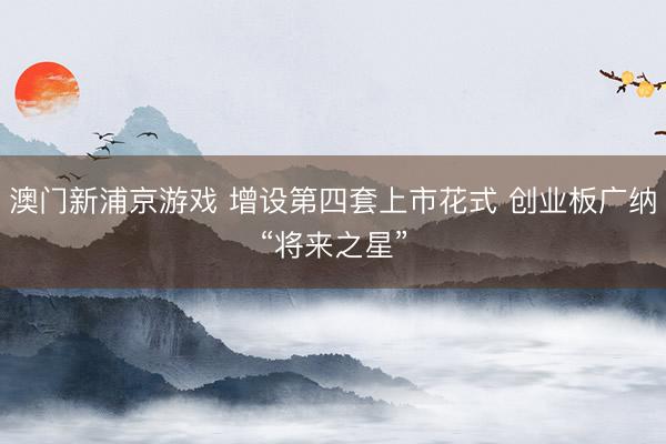 澳门新浦京游戏 增设第四套上市花式 创业板广纳“将来之星”