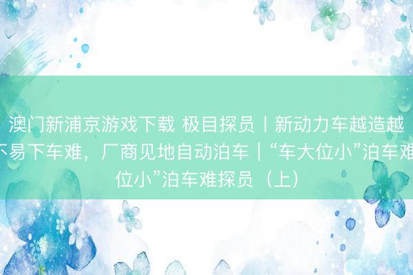 澳门新浦京游戏下载 极目探员丨新动力车越造越大,泊车不易下车难,厂商见地自动泊车|“车大位小”泊车难探员(上)