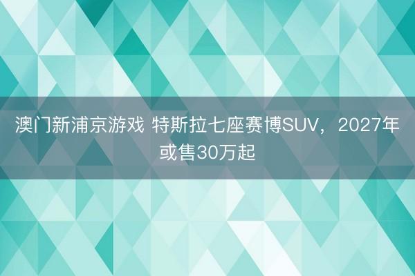 澳门新浦京游戏 特斯拉七座赛博SUV，2027年或售30万起
