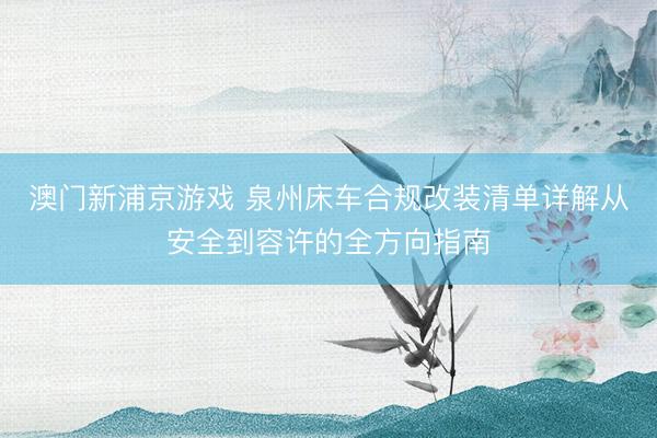 澳门新浦京游戏 泉州床车合规改装清单详解从安全到容许的全方向指南
