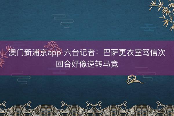 澳门新浦京app 六台记者:巴萨更衣室笃信次回合好像逆转马竞