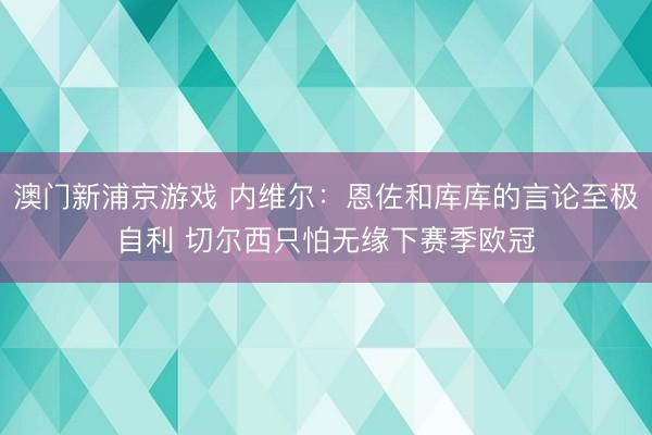 澳门新浦京游戏 内维尔：恩佐和库库的言论至极自利 切尔西只怕无缘下赛季欧冠