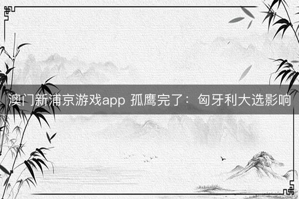 澳门新浦京游戏app 孤鹰完了:匈牙利大选影响