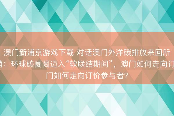澳门新浦京游戏下载 对话澳门外洋碳排放来回所总司理孟萌：环球碳阛阓迈入“软联结期间”，澳门如何走向订价参与者？
