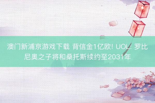 澳门新浦京游戏下载 背信金1亿欧! UOL: 罗比尼奥之子将和桑托斯续约至2031年