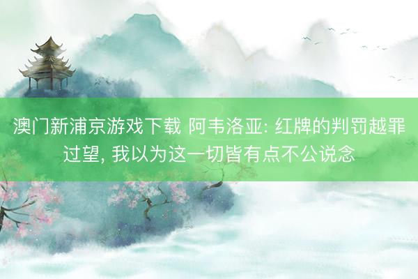 澳门新浦京游戏下载 阿韦洛亚: 红牌的判罚越罪过望, 我以为这一切皆有点不公说念