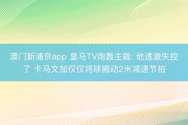 澳门新浦京app 皇马TV炮轰主裁: 他透澈失控了 卡马文加仅仅将球搬动2米减速节拍