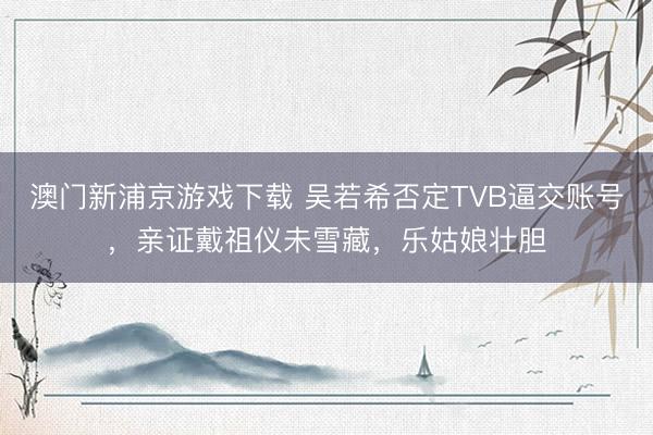 澳门新浦京游戏下载 吴若希否定TVB逼交账号，亲证戴祖仪未雪藏，乐姑娘壮胆