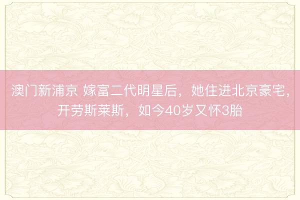 澳门新浦京 嫁富二代明星后，她住进北京豪宅，开劳斯莱斯，如今40岁又怀3胎