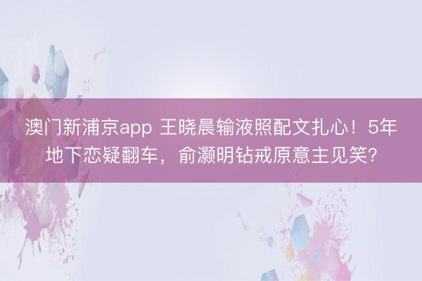 澳门新浦京app 王晓晨输液照配文扎心！5年地下恋疑翻车，俞灏明钻戒原意主见笑？