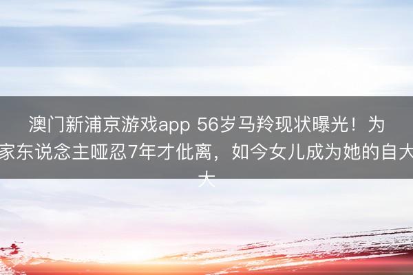 澳门新浦京游戏app 56岁马羚现状曝光！为家东说念主哑忍7年才仳离，如今女儿成为她的自大