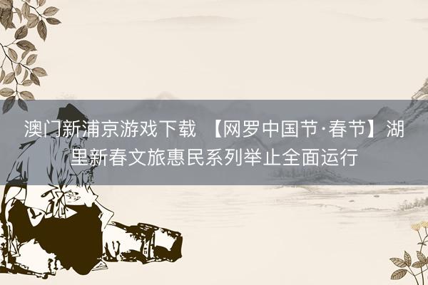 澳门新浦京游戏下载 【网罗中国节·春节】湖里新春文旅惠民系列举止全面运行