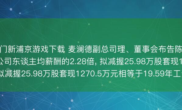 澳门新浦京游戏下载 麦澜德副总司理、董事会布告陈江宁年薪64.86万是公司东谈主均薪酬的2.28倍， 拟减握25.98万股套现1270.5万元相等于19.59年工资
