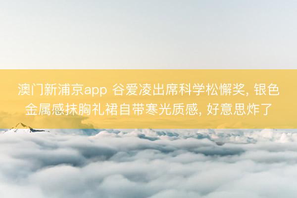 澳门新浦京app 谷爱凌出席科学松懈奖， 银色金属感抹胸礼裙自带寒光质感，<a href=