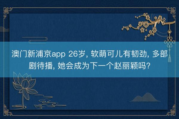 澳门新浦京app 26岁， 软萌可儿有韧劲， 多部剧待播， 她会成为下一个赵丽颖吗?