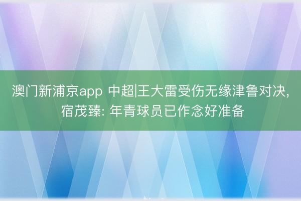 澳门新浦京app 中超|王大雷受伤无缘津鲁对决， 宿茂臻: 年青球员已作念好准备