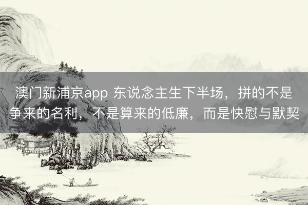 澳门新浦京app 东说念主生下半场，拼的不是争来的名利，不是算来的低廉，而是快慰与默契