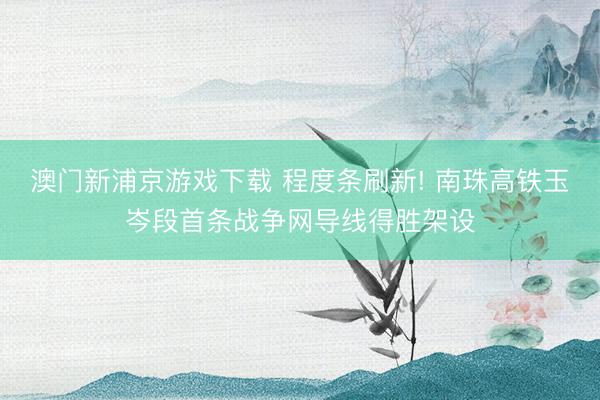 澳门新浦京游戏下载 程度条刷新! 南珠高铁玉岑段首条战争网导线得胜架设