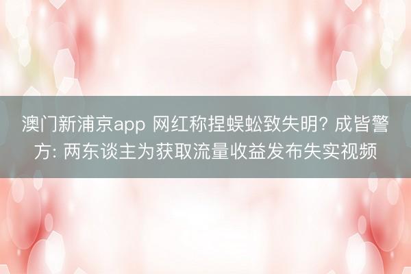 澳门新浦京app 网红称捏蜈蚣致失明? 成皆警方: 两东谈主为获取流量收益发布失实视频