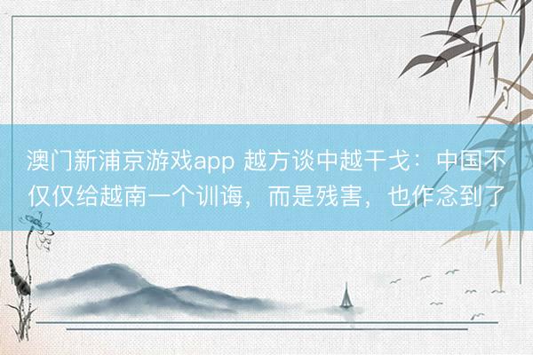 澳门新浦京游戏app 越方谈中越干戈：中国不仅仅给越南一个训诲，而是残害，也作念到了