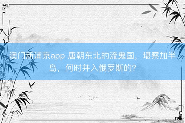 澳门新浦京app 唐朝东北的流鬼国，堪察加半岛，何时并入俄罗斯的？
