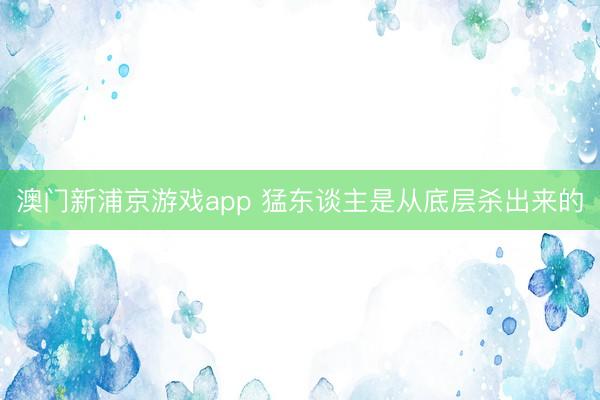 澳门新浦京游戏app 猛东谈主是从底层杀出来的