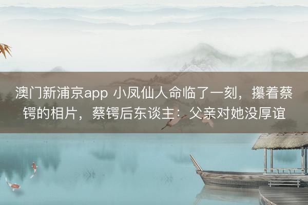 澳门新浦京app 小凤仙人命临了一刻，攥着蔡锷的相片，蔡锷后东谈主：父亲对她没厚谊