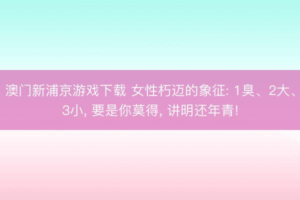 澳门新浦京游戏下载 女性朽迈的象征: 1臭、2大、3小， 要是你莫得， 讲明还年青!