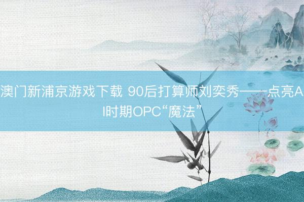 澳门新浦京游戏下载 90后打算师刘奕秀——点亮AI时期OPC“魔法”