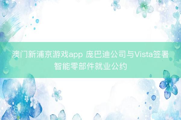 澳门新浦京游戏app 庞巴迪公司与Vista签署智能零部件就业公约