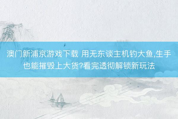 澳门新浦京游戏下载 用无东谈主机钓大鱼，生手也能摧毁上大货?看完透彻解锁新玩法