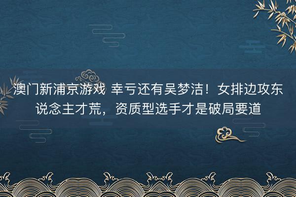 澳门新浦京游戏 幸亏还有吴梦洁！女排边攻东说念主才荒，资质型选手才是破局要道