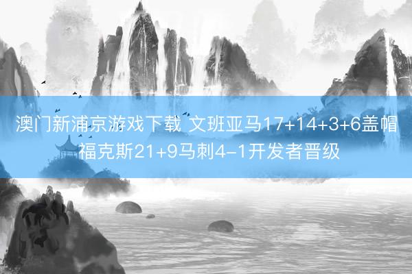 澳门新浦京游戏下载 文班亚马17+14+3+6盖帽 福克斯21+9马刺4-1开发者晋级
