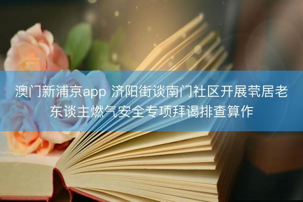 澳门新浦京app 济阳街谈南门社区开展茕居老东谈主燃气安全专项拜谒排查算作