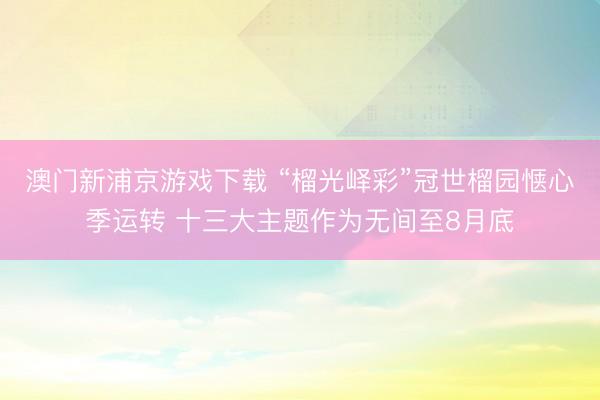 澳门新浦京游戏下载 “榴光峄彩”冠世榴园惬心季运转 十三大主题作为无间至8月底