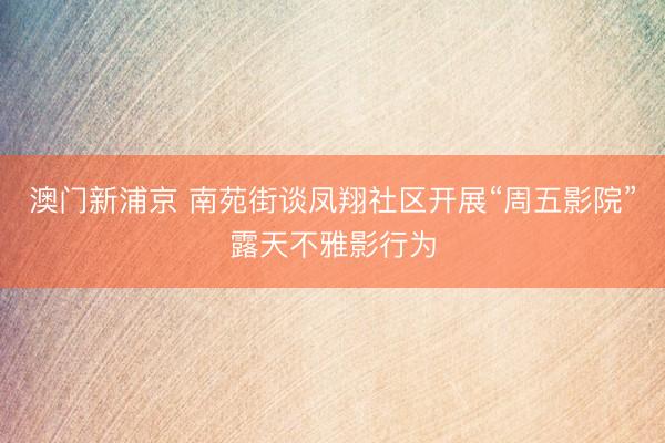 澳门新浦京 南苑街谈凤翔社区开展“周五影院”露天不雅影行为