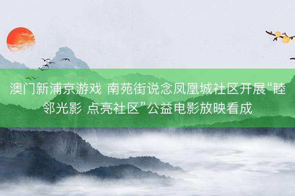 澳门新浦京游戏 南苑街说念凤凰城社区开展“睦邻光影 点亮社区”公益电影放映看成