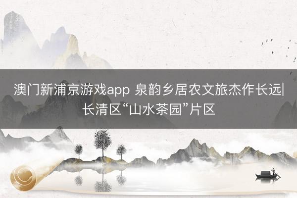 澳门新浦京游戏app 泉韵乡居农文旅杰作长远|长清区“山水茶园”片区