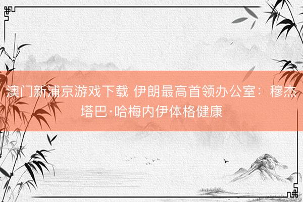 澳门新浦京游戏下载 伊朗最高首领办公室：穆杰塔巴·哈梅内伊体格健康