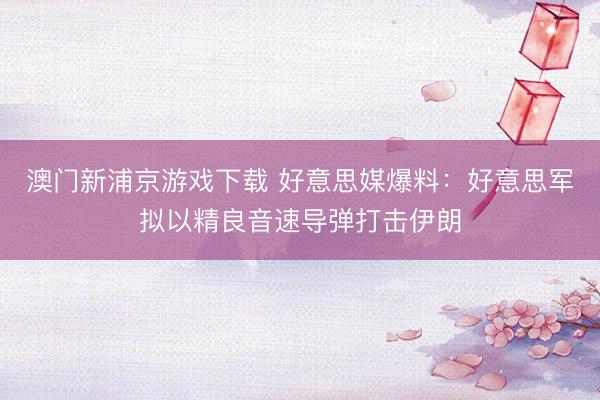 澳门新浦京游戏下载 好意思媒爆料：好意思军拟以精良音速导弹打击伊朗