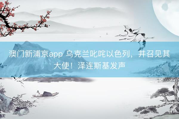 澳门新浦京app 乌克兰叱咤以色列，并召见其大使！泽连斯基发声
