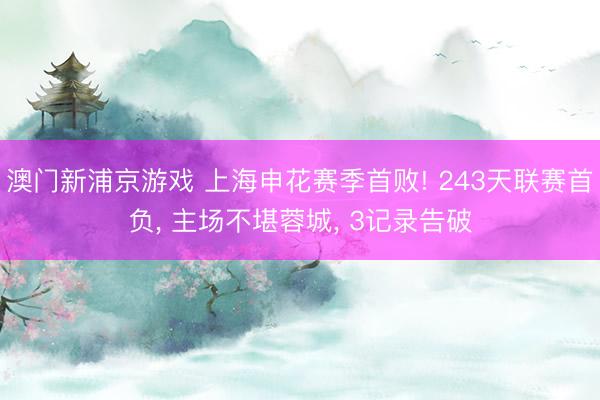 澳门新浦京游戏 上海申花赛季首败! 243天联赛首负， 主场不堪蓉城， 3记录告破