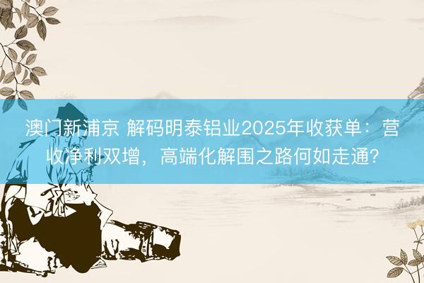 澳门新浦京 解码明泰铝业2025年收获单：营收净利双增，高端化解围之路何如走通？