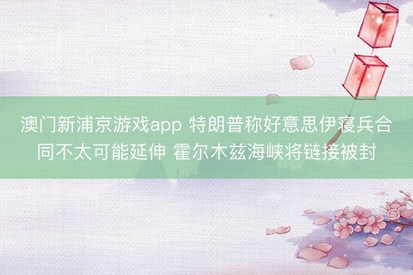 澳门新浦京游戏app 特朗普称好意思伊寝兵合同不太可能延伸 霍尔木兹海峡将链接被封