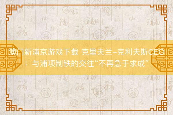 澳门新浦京游戏下载 克里夫兰-克利夫斯CEO：与浦项制铁的交往“不再急于求成”