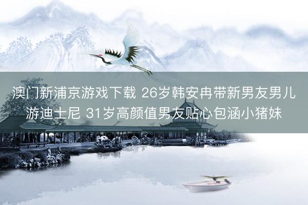澳门新浦京游戏下载 26岁韩安冉带新男友男儿游迪士尼 31岁高颜值男友贴心包涵小猪妹