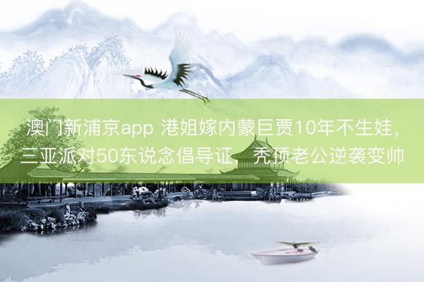 澳门新浦京app 港姐嫁内蒙巨贾10年不生娃，三亚派对50东说念倡导证，秃顶老公逆袭变帅