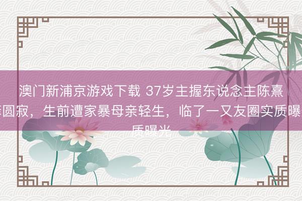 澳门新浦京游戏下载 37岁主握东说念主陈熹菲圆寂，生前遭家暴母亲轻生，临了一又友圈实质曝光