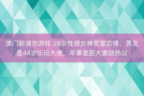 澳门新浦京游戏 28岁性感女神官宣恋情，男友是44岁乐坛大佬，年事差距大激励热议